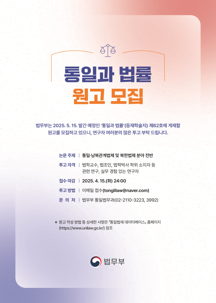      		
     		통일과 법률
			원고 모집
			
			법무부는 2025. 5. 15. 발간 예정인 ‘통일과 법률’(등재학술지) 제62호에 게재할
			원고를 모집하고 있으니, 연구자 여러분의 많은 투고 부탁 드립니다.
			
			논문 주제 ㅣ 통일·남북관계법제 및 북한법제 분야 전반
			투고 자격 ㅣ 법학교수, 법조인, 법학박사 학위 소지자 등
			관련 연구, 실무 경험 있는 연구자
			접수 마감 ㅣ 2025. 4. 15.(화) 24:00
			투고 방법 ㅣ 이메일 접수(tongillaw@naver.com)
			문 의 처 ㅣ 법무부 통일법무과(02-2110-3223, 3992)
			
			※ 원고 작성 방법 등 상세한 사항은 「통일법제 데이터베이스」 홈페이지
			(https://www.unilaw.go.kr/) 참조
			
			법무부
 			