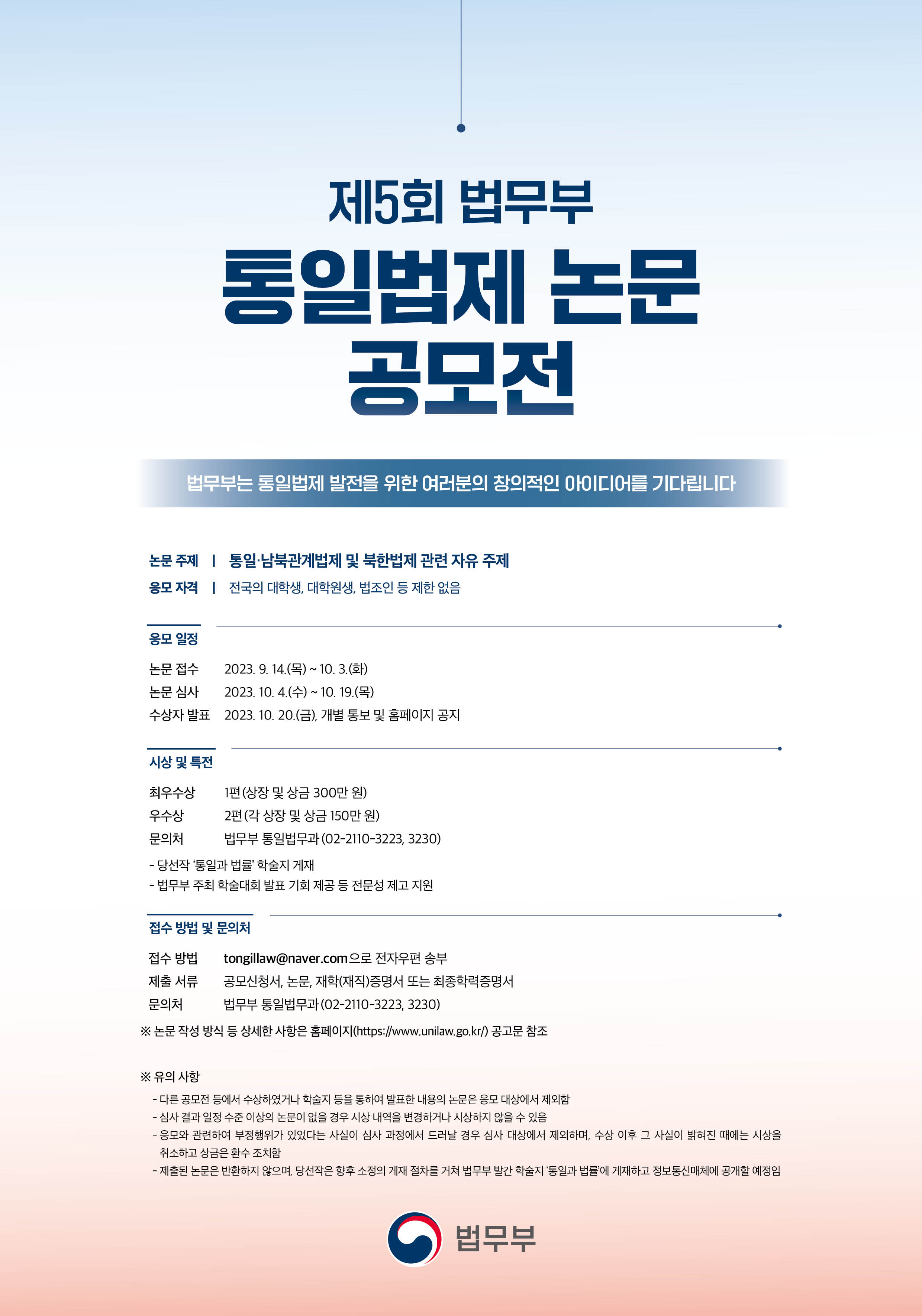      		
     		제5회 법무부 통일법제 논문 공모전
     		법무부에서 ‘제5회 법무부 통일법제 논문 공모전’을 개최합니다.
한반도 평화와 통일법제 연구에 열의를 가진 여러분의 많은 관심과 참여를 바랍니다.

○ 논문 주제 : 통일·남북관계법제 및 북한법제 관련 자유 주제

○ 응모 자격 : 전국의 대학생, 대학원생, 법조인 등 제한 없음

○ 응모 일정
 - 논문 접수 : 2023. 9. 14.(목) ~ 10. 3.(화)
 - 논문 심사 : 2023. 10. 4.(수) ~ 10. 19.(목)
 - 수상자 발표 : 2023. 10. 20.(금), 개별 통보 및 홈페이지 공지

○ 시상 및 특전
 - 최우수상 1편 상장 및 상금 300만 원
 - 우수상 2편 각 상장 및 상금 150만 원
 - 당선작 ‘통일과 법률’ 학술지 게재
 - 법무부 주최 학술대회 발표 기회 제공 등 전문성 제고 지원

○ 제출 방법 및 문의처
 - 접수 방법 : tongillaw@naver.com으로 전자우편 송부
 - 제출 서류 : 공모신청서, 논문, 재학(재직)증명서 또는 최종학력증명서
 - 문의처 : 법무부 통일법무과(02-2110-3223, 3230)

* 논문 작성 방식 등 상세한 사항은 첨부파일을 참조하시기 바랍니다.
 			
