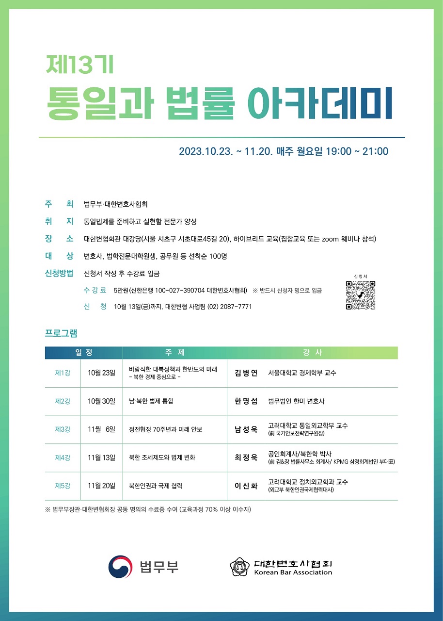 제13기 통일과 법률 아카데미
					2023.10.23. ~ 11.20. 매주 월요일 19:00 ~ 21:00
					신 청 서
					제1강 10월 23일
					주 최 법무부·대한변호사협회
					취 지 통일법제를 준비하고 실현할 전문가 양성
					장 소 대한변협회관 대강당(서울 서초구 서초대로45길 20), 하이브리드 교육(집합교육 또는 zoom 웨비나 참석)
					대 상 변호사, 법학전문대학원생, 공무원 등 선착순 100명
					신청방법 신청서 작성 후 수강료 입금수 강 료 5만원(신한은행 100-027-390704 대한변호사협회) ※ 반드시 신청자 명으로 입금
					신 청 10월 13일(금)까지, 대한변협 사업팀 (02) 2087-7771
					프로그램
					일 정 주 제 강 사
					바람직한 대북정책과 한반도의 미래
					- 북한 경제 중심으로 -
					김 병 연 서울대학교 경제학부 교수
					제2강 10월 30일 남·북한 법제 통합 한 명 섭 법무법인 한미 변호사
					제3강 11월 6일 정전협정 70주년과 미래 안보 남 성 욱 고려대학교 통일외교학부 교수
					(前 국가안보전략연구원장)
					제4강 11월 13일 북한 조세제도와 법제 변화 최 정 욱 공인회계사/북한학 박사
					(前 김&장 법률사무소 회계사/ KPMG 삼정회계법인 부대표)
					제5강 11월 20일 북한인권과 국제 협력 이 신 화 고려대학교 정치외교학과 교수
					(외교부 북한인권국제협력대사)
					※ 법무부장관·대한변협회장 공동 명의의 수료증 수여 (교육과정 70% 이상 이수자)