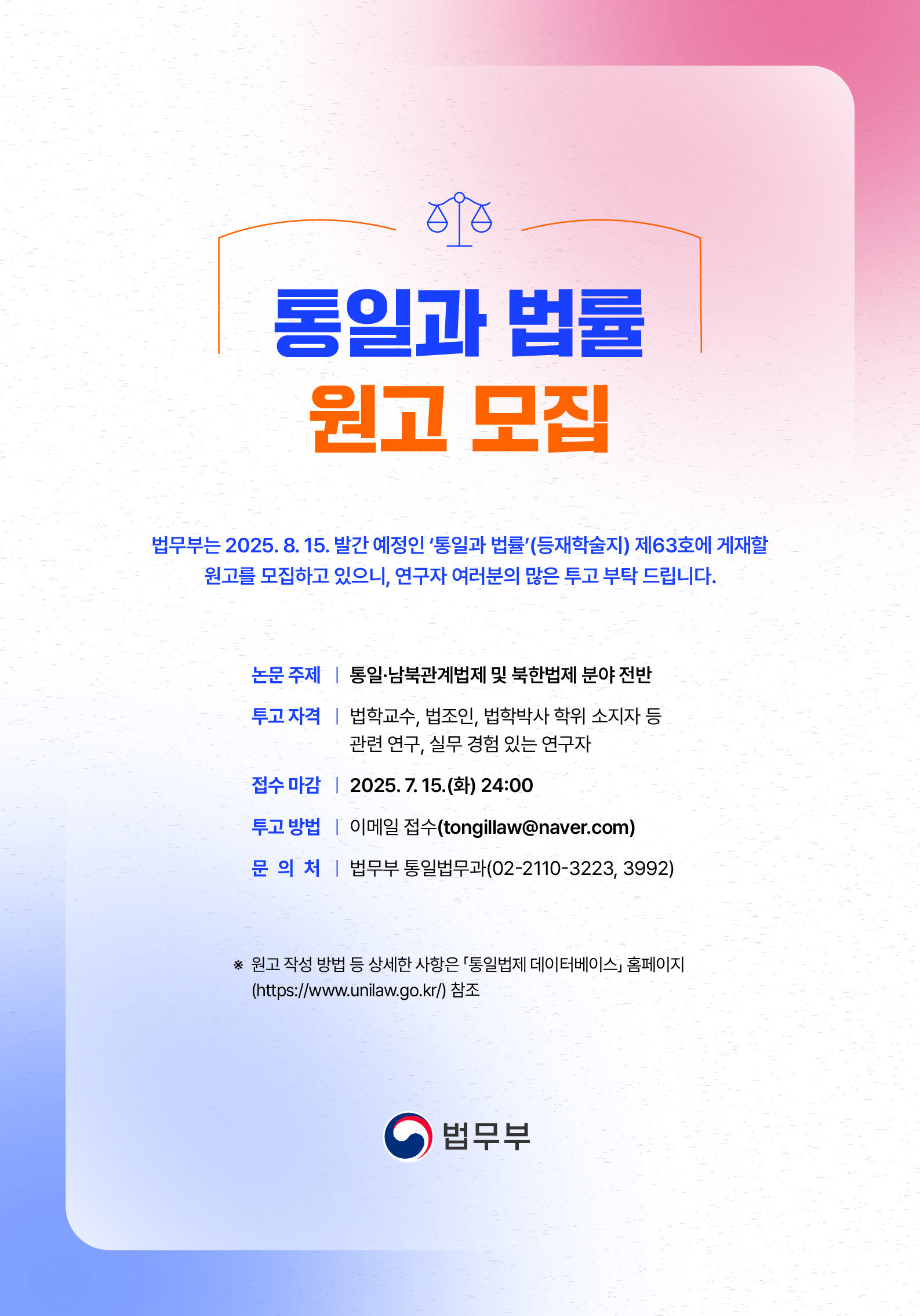      		
     		통일과 법률
			원고 모집
			
			법무부는 2025. 8. 15. 발간 예정인 ‘통일과 법률’(등재학술지) 제63호에 게재할
			원고를 모집하고 있으니, 연구자 여러분의 많은 투고 부탁 드립니다.
			※ 원고 작성 방법 등 상세한 사항은 「통일법제 데이터베이스」 홈페이지
			(https://www.unilaw.go.kr/) 참조
			논문 주제 ㅣ 통일·남북관계법제 및 북한법제 분야 전반
			투고 자격 ㅣ 법학교수, 법조인, 법학박사 학위 소지자 등
			관련 연구, 실무 경험 있는 연구자
			접수 마감 ㅣ 2025. 7. 15.(화) 24:00
			투고 방법 ㅣ 이메일 접수(tongillaw@naver.com)
			문 의 처 ㅣ 법무부 통일법무과(02-2110-3223, 3992)
			
			법무부
 			