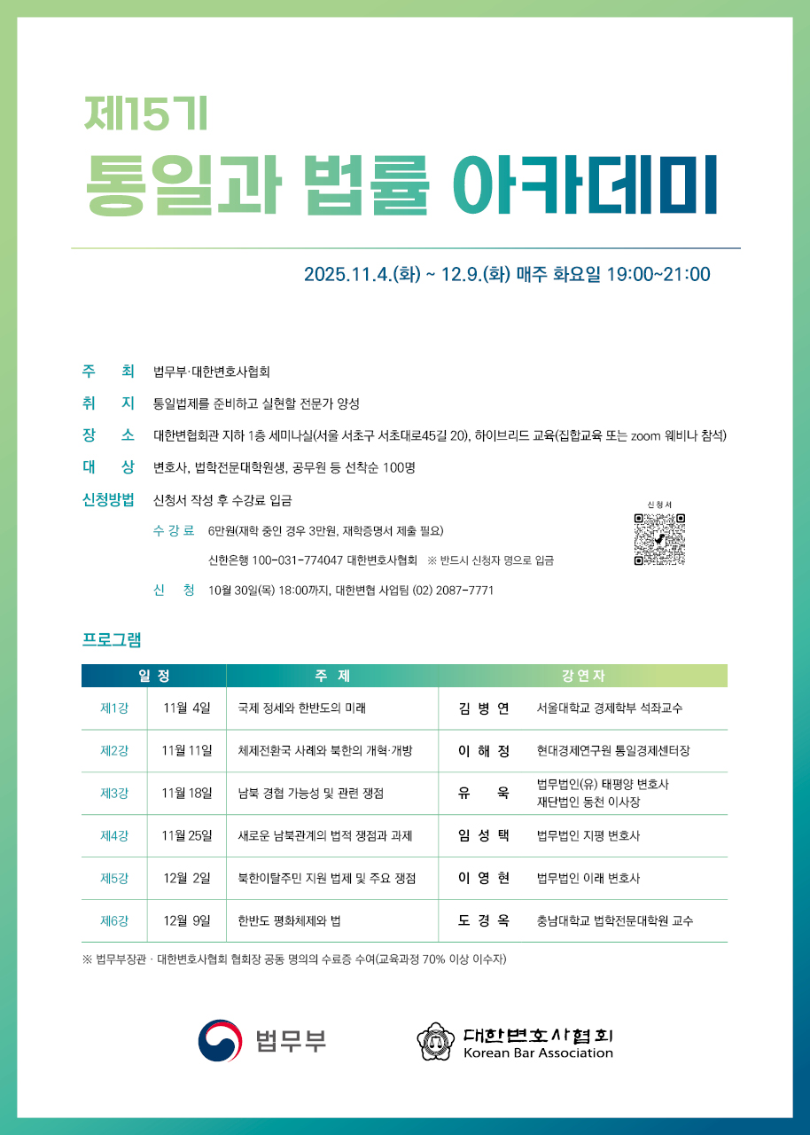      		
     		제15기 ‘통일과 법률 아카데미’ 개최 안내
1. 주     최 : 법무부・대한변호사협회
2. 일     시 : 2025.11.4.(화) ~ 12.9.(화) 매주 화요일 19:00~21:00
3. 장      소 : 대한변협회관 지하 1층 세미나실(서울 서초구 서초대로45길 20)
4. 방      식 : 하이브리드 교육(집합교육 또는 zoom 웨비나 참석)
5. 대      상 : 변호사, 법학전문대학원생, 공무원 등 선착순 100명
6. 신청방법 : 신청서 작성 후 수강료 입금
  - 수강료 : 6만원(재학 중인 경우 3만원, 재학증명서 제출 필요)
            신한은행 100-031-774047 대한변호사협회 ※ 반드시 신청자 명으로 입금
  - 신  청 : 2025.10.30.(목) 18:00까지
  - 신청서 : 하단 첨부파일(신문광고)의 신청서QR코드 이용
7. 문 의 : 대한변협 사업팀, (02) 2087-7771
8. 아카데미 소개
  ① 취 지 : 통일법제를 준비하고 실현할 전문가 양성
  ② 프로그램
  
1강(11/4)
강사 : 김병연  서울대학교 경제학부 석좌교수
주제 : 국제정세와 한반도의 미래

제2강(11/11)
강사 : 이 해 정   현대경제연구원 통일경제센터장
주제 : 체제전환국 사례와 북한의 개혁·개방

제3강(11/18)
강사 : 유  욱  법무법인(유) 태평양 변호사
          재단법인 동천 이사장
주제 : 남북 경협 가능성 및 관련 쟁점

제4강(11/25)
강사 : 임성택  법무법인 지평 변호사
주제 : 새로운 남북관계의 법적 쟁점과 과제

제5강(12/2)
강사 : 이영현  법무법인 이래 변호사
주제 : 북한이탈주민 지원 법제 및 주요 쟁점

제6강(12/9)
강사 : 도경옥  충남대학교 법학전문대학원 교수
주제 : 한반도 평화체제와 법

※법무부장관‧대한변호사협회 협회장 공동 명의의 수료증 수여 (교육과정 70% 이상 이수자)
 			