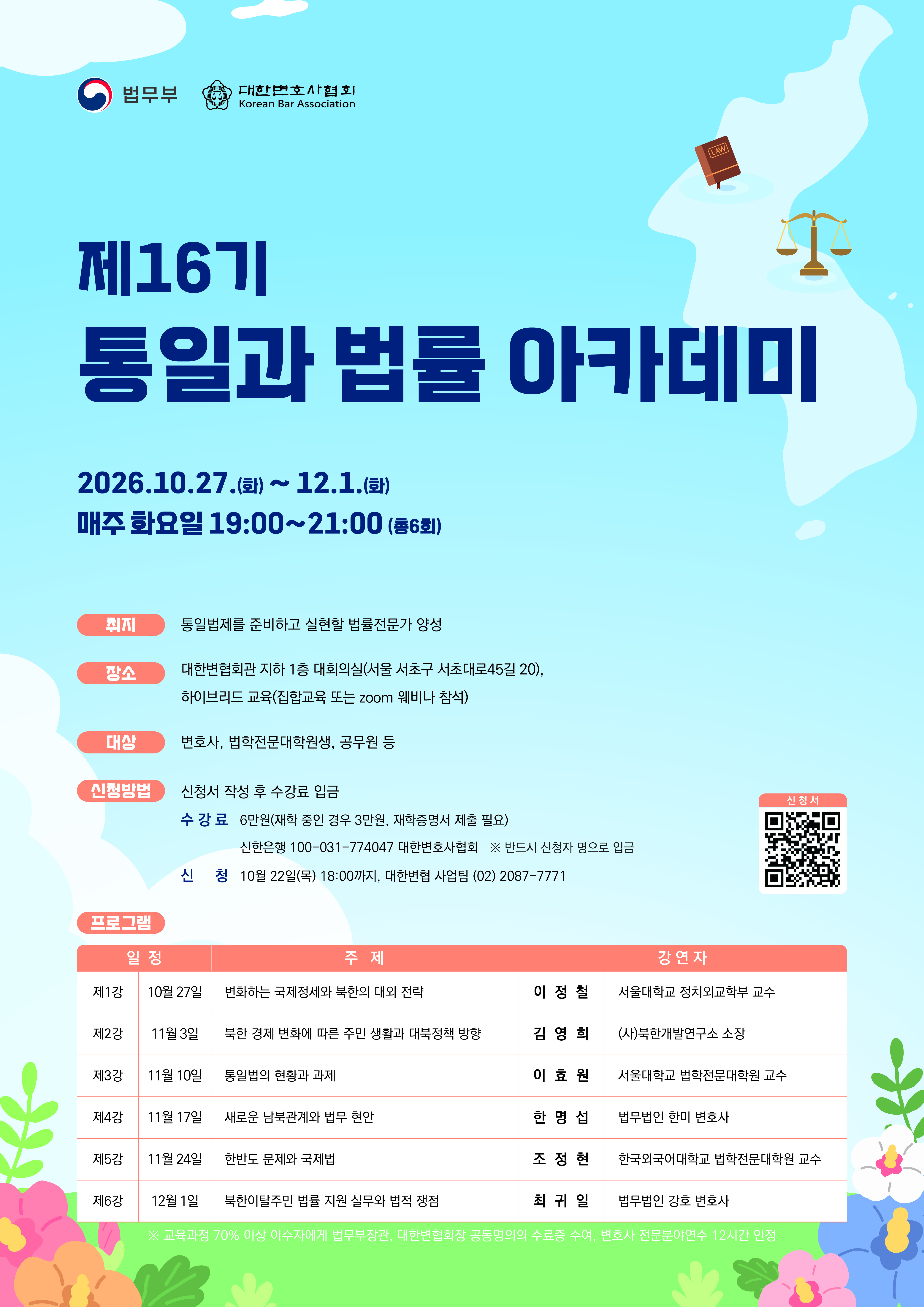      		
     		제16기 ‘통일과 법률 아카데미’ 개최 안내
1. 주     최 : 법무부 ? 대한변호사협회
2. 일     시 : 2026.10.27.(화) ~ 12.1.(화) 매주 화요일 19:00~21:00
3. 장      소 : 대한변협회관 지하 1층 세미나실(서울 서초구 서초대로45길 20)
4. 방      식 : 하이브리드 교육(집합교육 또는 zoom 웨비나 참석)
5. 대      상 : 변호사, 법학전문대학원생, 공무원 등 선착순 100명
6. 신청방법 : 신청서 작성 후 수강료 입금
  - 수강료 : 6만원(재학 중인 경우 3만원, 재학증명서 제출 필요)
            신한은행 100-031-774047 대한변호사협회 ※ 반드시 신청자 명으로 입금
  - 신  청 : 2026.10.22.(목) 18:00까지
  - 신청서 : 하단 첨부파일(신문광고)의 신청서QR코드 이용
7. 문 의 : 대한변협 사업팀, (02) 2087-7771
8. 아카데미 소개
  ① 취 지 : 통일법제를 준비하고 실현할 법률전문가 양성
  ② 프로그램

일  정
강     사
주    제
1강
(10/27)
이정철  서울대학교 정치외교학부 교수
변화하는 국제정세와 북한의 대외 전략
제2강
(11/3)
김영희   (사)북한개발연구소 소장
북한 경제 변화에 따른 주민 생활과 대북정책 방향
제3강
(11/10)
이효원  서울대학교 법학전문대학원 교수
통일법의 현황과 과제
제4강
(11/17)
한명섭  법무법인 지평 변호사
새로운 남북관계와 법무 현안
제5강
(11/24)
조정현  한국외국어대학교 법학전문대학원 교수
한반도 문제와 국제법
제6강
(12/1)
최귀일  법무법인 강호 변호사
북한이탈주민 법률 지원 실무와 법적 쟁점


※법무부장관, 대한변호사협회 협회장 공동 명의의 수료증 수여, 변호사 전문분야연수 12시간 인정 (교육과정 70% 이상 이수자)
▶ 신청링크 : https://forms.gle/LvoUD8RPD9e9VSpM7

 			