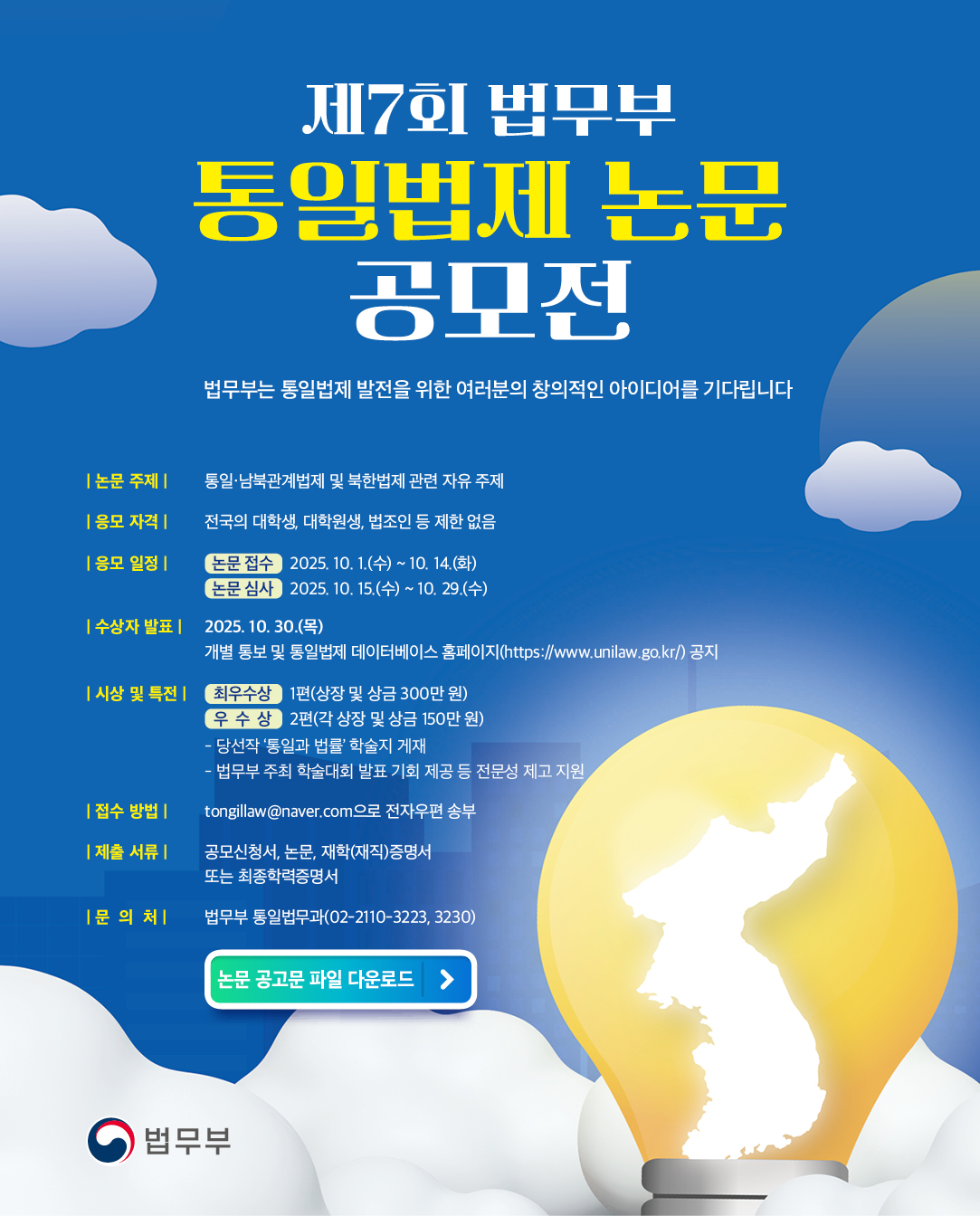 제7회 법무부 통일법제 논문 공모전

				법무부는 통일법제 발전을 위한 여러분의 창의적인 아이디어를 기다립니다.
				 
				논문 주제 : 통일·남북관계법제 및 북한법제 관련 자유 주제
				응모 자격 : 전국의 대학생, 대학원생, 법조인 등 제한 없음
				
				응모 일정
				- 논문 접수 : 2025. 10. 1.(수) ~ 10. 14.(화)
				- 논문 심사 : 2025. 10. 15.(수) ~ 10. 29.(수)
				
				수상자 발표 : 2025. 10. 30.(목), 개별 통보 및 통일법제 데이터베이스 홈페이지(https://www.unilaw.go.kr)공지
				
				 
				시상 및 특전
				- 최우수상 1편 상장 및 상금 300만 원
				- 우수상 2편 각 상장 및 상금 150만 원
				- 당선작 ‘통일과 법률’ 학술지 게재
				- 법무부 주최 학술대회 발표 기회 제공 등 전문성 제고 지원
				
				제출 방법 및 문의처
				- 접수 방법 : tongillaw@naver.com으로 전자우편 송부
				
				제출 서류 
				: 공모신청서, 논문, 재학(재직)증명서 또는 최종학력증명서
				
				문의처 
				: 법무부 통일법무과(02-2110-3223, 3230)
				
				논문 공고문 파일 다운로드

				법무부